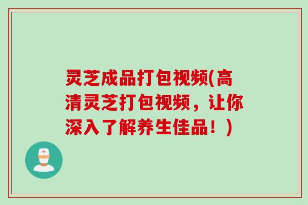 灵芝成品打包视频(高清灵芝打包视频，让你深入了解养生佳品！)