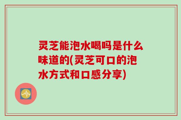 灵芝能泡水喝吗是什么味道的(灵芝可口的泡水方式和口感分享)