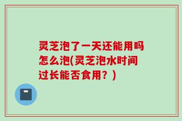 灵芝泡了一天还能用吗怎么泡(灵芝泡水时间过长能否食用?) 灵芝泡了一天还能用吗怎么泡(灵芝泡水时间过长能否食用?)