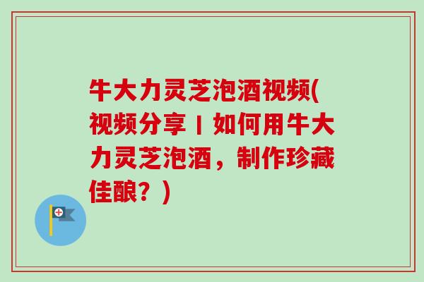 牛大力灵芝泡酒视频(视频分享丨如何用牛大力灵芝泡酒，制作珍藏佳酿？)