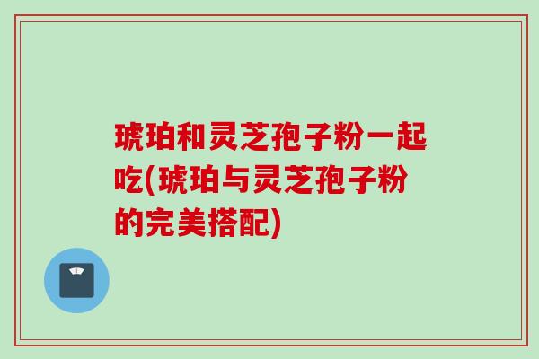 琥珀和灵芝孢子粉一起吃(琥珀与灵芝孢子粉的完美搭配)