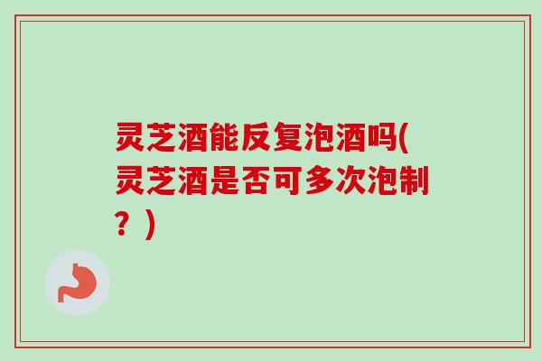 灵芝酒能反复泡酒吗(灵芝酒是否可多次泡制？)