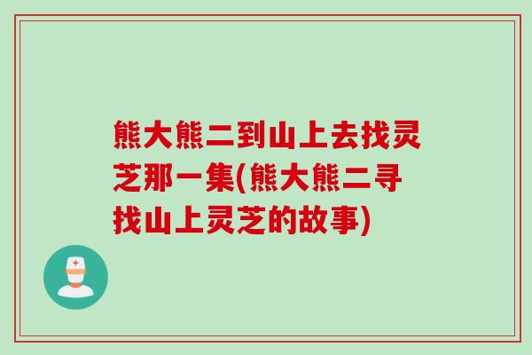 熊大熊二到山上去找灵芝那一集(熊大熊二寻找山上灵芝的故事) 熊大熊二到山上去找灵芝那一集(熊大熊二寻找山上灵芝的故事)
