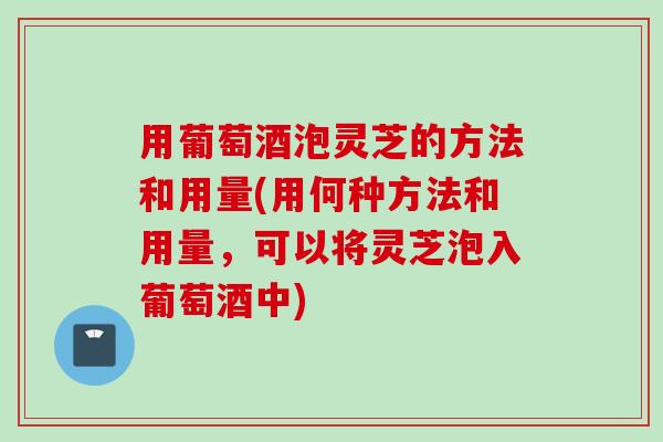 用葡萄酒泡灵芝的方法和用量(用何种方法和用量，可以将灵芝泡入葡萄酒中)