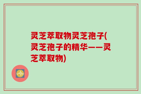 灵芝萃取物灵芝孢子(灵芝孢子的精华——灵芝萃取物)