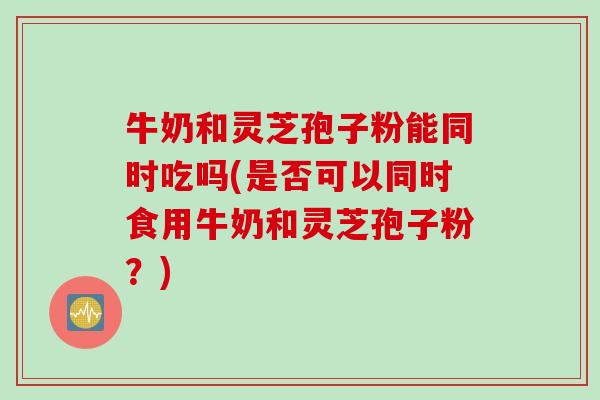 牛奶和灵芝孢子粉能同时吃吗(是否可以同时食用牛奶和灵芝孢子粉？)