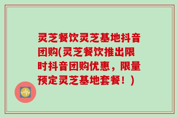 灵芝餐饮灵芝基地抖音团购(灵芝餐饮推出限时抖音团购优惠,限量预定灵芝基地套餐!) 灵芝餐饮灵芝基地抖音团购(灵芝餐饮推出限时抖音团购优惠,限量预定灵芝基地套餐!)