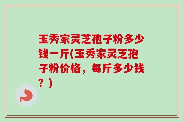 玉秀家灵芝孢子粉多少钱一斤(玉秀家灵芝孢子粉价格,每斤多少钱?) 玉秀家灵芝孢子粉多少钱一斤(玉秀家灵芝孢子粉价格,每斤多少钱?)
