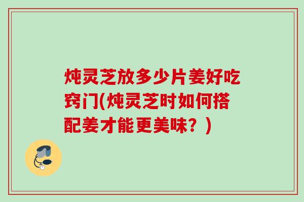 炖灵芝放多少片姜好吃窍门(炖灵芝时如何搭配姜才能更美味？)