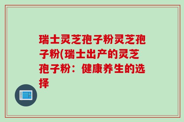 瑞士灵芝孢子粉灵芝孢子粉(瑞士出产的灵芝孢子粉：健康养生的选择
