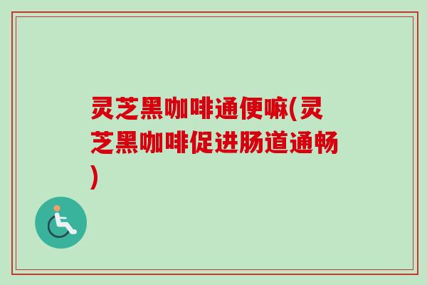 灵芝黑咖啡通便嘛(灵芝黑咖啡促进肠道通畅)