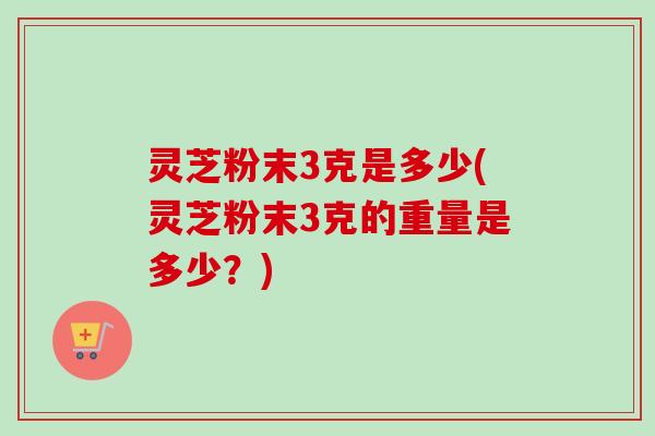 灵芝粉末3克是多少(灵芝粉末3克的重量是多少？)