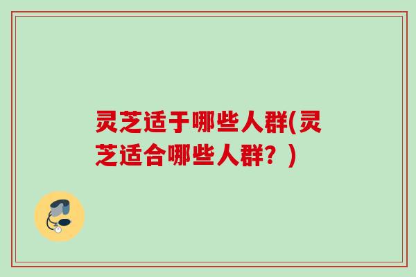 灵芝适于哪些人群(灵芝适合哪些人群？)