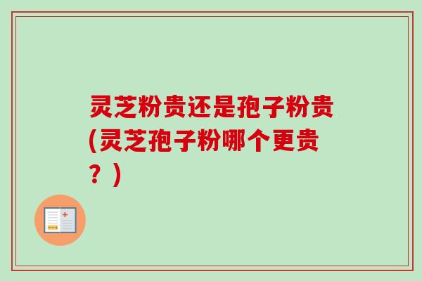 灵芝粉贵还是孢子粉贵(灵芝孢子粉哪个更贵？)