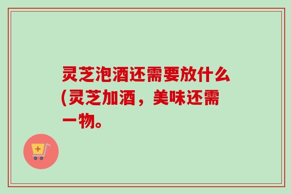 灵芝泡酒还需要放什么(灵芝加酒,美味还需一物。 灵芝泡酒还需要放什么(灵芝加酒,美味还需一物。