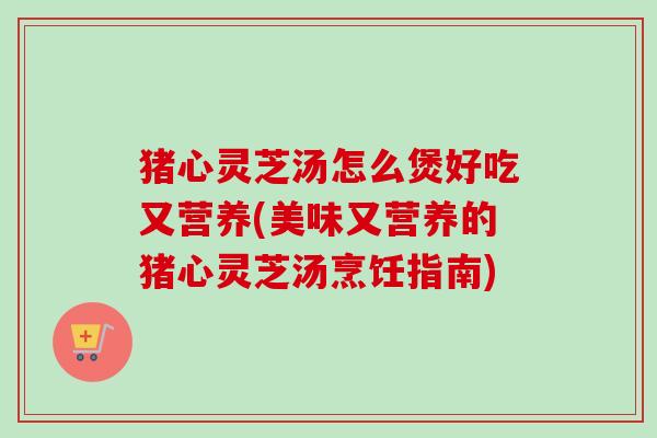 猪心灵芝汤怎么煲好吃又营养(美味又营养的猪心灵芝汤烹饪指南) 猪心灵芝汤怎么煲好吃又营养(美味又营养的猪心灵芝汤烹饪指南)