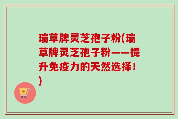 瑞草牌灵芝孢子粉(瑞草牌灵芝孢子粉——提升免疫力的天然选择！)