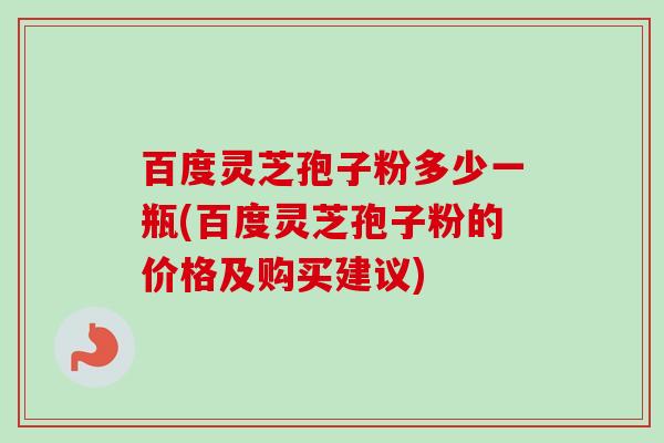 百度灵芝孢子粉多少一瓶(百度灵芝孢子粉的价格及购买建议)