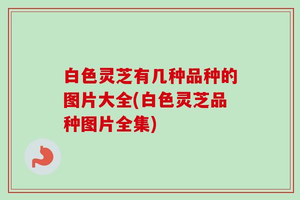 白色灵芝有几种品种的图片大全(白色灵芝品种图片全集)