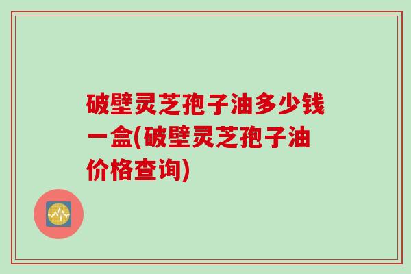 破壁灵芝孢子油多少钱一盒(破壁灵芝孢子油价格查询)