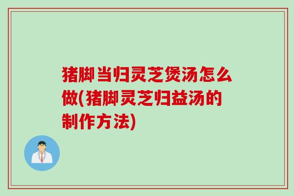 猪脚当归灵芝煲汤怎么做(猪脚灵芝归益汤的制作方法)
