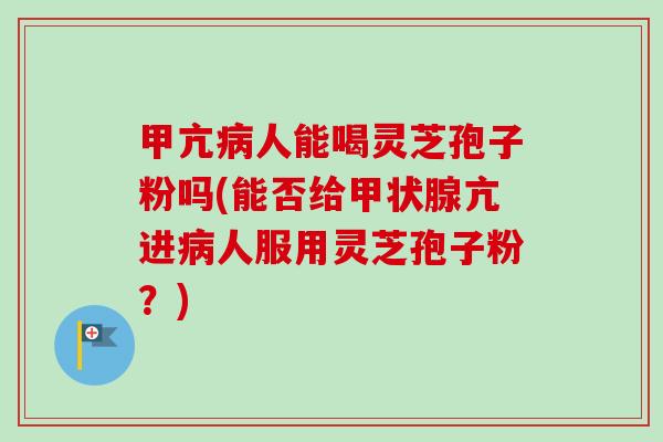 甲亢病人能喝灵芝孢子粉吗(能否给甲状腺亢进病人服用灵芝孢子粉？)