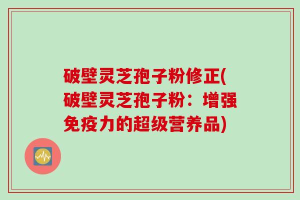 破壁灵芝孢子粉修正(破壁灵芝孢子粉：增强免疫力的超级营养品)