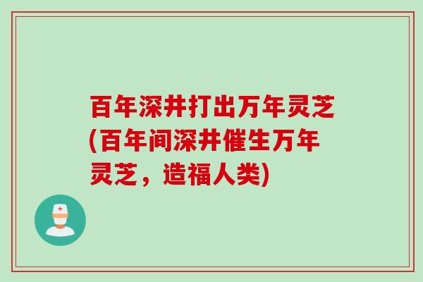 百年深井打出万年灵芝(百年间深井催生万年灵芝，造福人类)