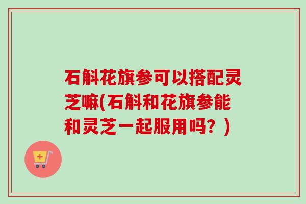石斛花旗参可以搭配灵芝嘛(石斛和花旗参能和灵芝一起服用吗？)