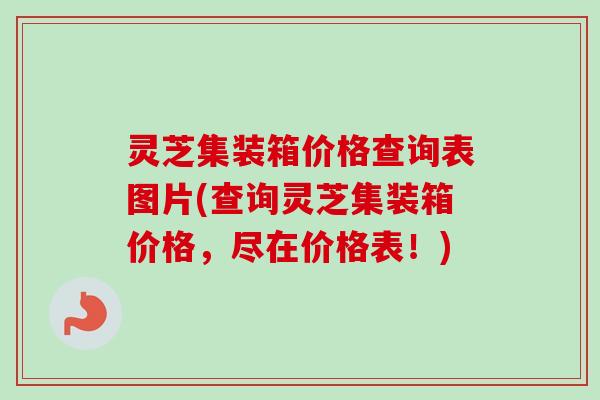 灵芝集装箱价格查询表图片(查询灵芝集装箱价格,尽在价格表!) 灵芝集装箱价格查询表图片(查询灵芝集装箱价格,尽在价格表!)