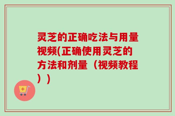灵芝的正确吃法与用量视频(正确使用灵芝的方法和剂量（视频教程）)