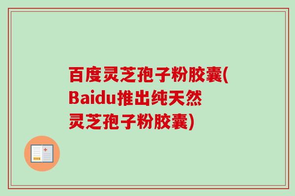 百度灵芝孢子粉胶囊(Baidu推出纯天然灵芝孢子粉胶囊)