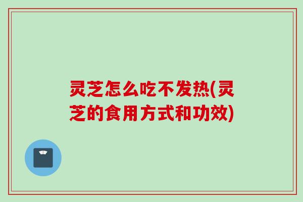 灵芝怎么吃不发热(灵芝的食用方式和功效)