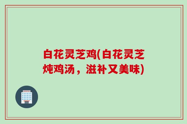 白花灵芝鸡(白花灵芝炖鸡汤,滋补又美味) 白花灵芝鸡(白花灵芝炖鸡汤,滋补又美味)