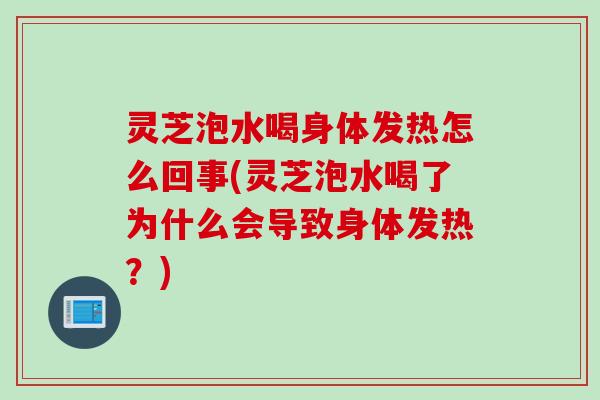 灵芝泡水喝身体发热怎么回事(灵芝泡水喝了为什么会导致身体发热？)