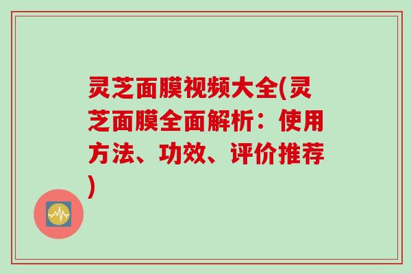 灵芝面膜视频大全(灵芝面膜全面解析：使用方法、功效、评价推荐)