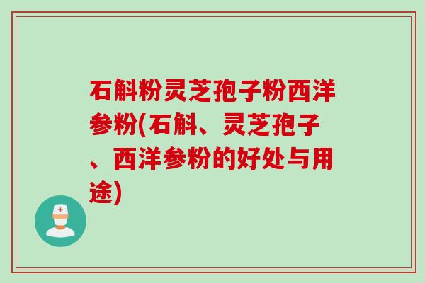 石斛粉灵芝孢子粉西洋参粉(石斛、灵芝孢子、西洋参粉的好处与用途)