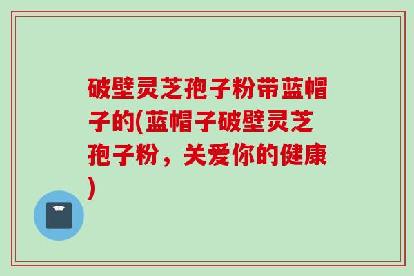 破壁灵芝孢子粉带蓝帽子的(蓝帽子破壁灵芝孢子粉，关爱你的健康)