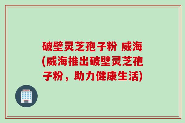 破壁灵芝孢子粉 威海(威海推出破壁灵芝孢子粉，助力健康生活)