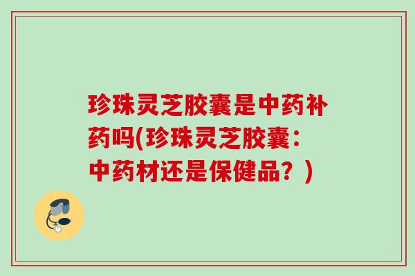 珍珠灵芝胶囊是中药补药吗(珍珠灵芝胶囊：中药材还是保健品？)