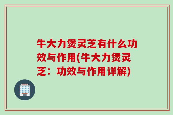 牛大力煲灵芝有什么功效与作用(牛大力煲灵芝：功效与作用详解)