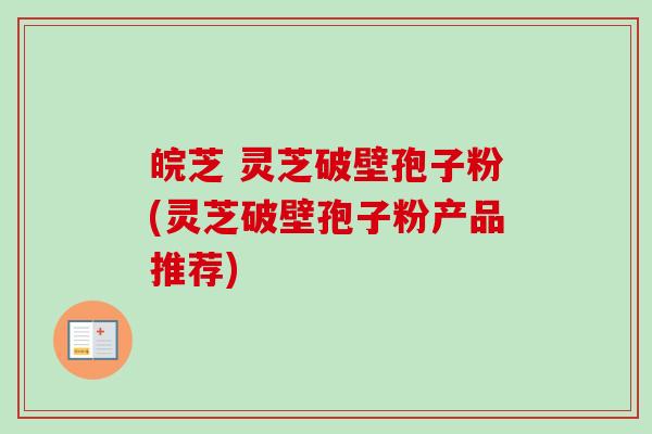 皖芝 灵芝破壁孢子粉(灵芝破壁孢子粉产品推荐)