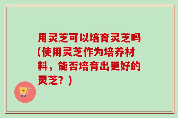 用灵芝可以培育灵芝吗(使用灵芝作为培养材料，能否培育出更好的灵芝？)