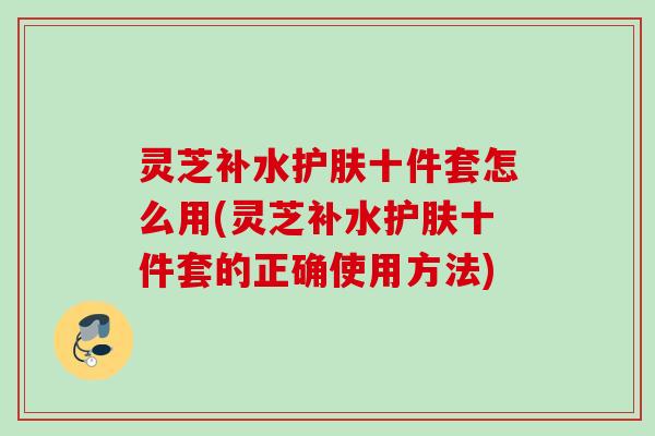 灵芝补水护肤十件套怎么用(灵芝补水护肤十件套的正确使用方法)