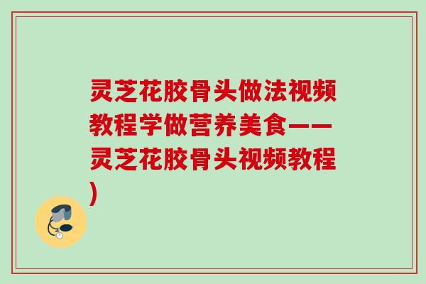 灵芝花胶骨头做法视频教程学做营养美食——灵芝花胶骨头视频教程)