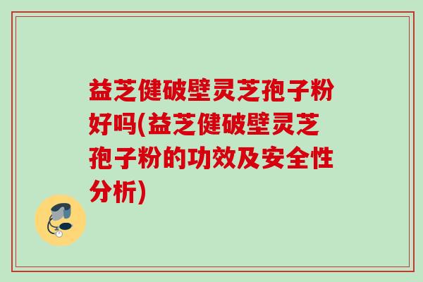 益芝健破壁灵芝孢子粉好吗(益芝健破壁灵芝孢子粉的功效及安全性分析)