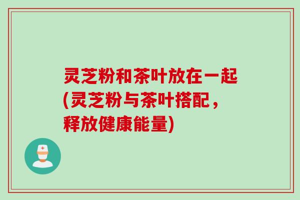 灵芝粉和茶叶放在一起(灵芝粉与茶叶搭配，释放健康能量)