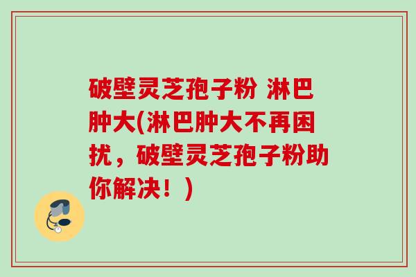 破壁灵芝孢子粉 淋巴肿大(淋巴肿大不再困扰，破壁灵芝孢子粉助你解决！)