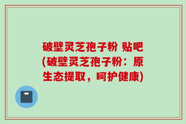 破壁灵芝孢子粉 贴吧(破壁灵芝孢子粉：原生态提取，呵护健康)