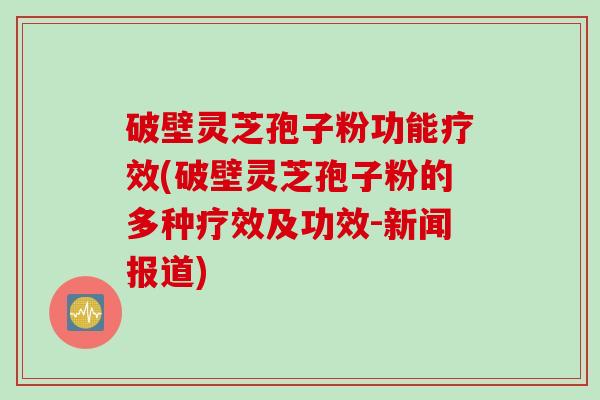 破壁灵芝孢子粉功能疗效(破壁灵芝孢子粉的多种疗效及功效-新闻报道)